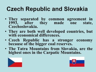 Czech Republic and Slovakia  They separated by common agreement in 1993, after they made one state, Czechoslovakia. They are both well developed countries, but with economical differences. Czech Republic has a stronger economy because of the bigger coal reserves. The Tatra Mountains from Slovakia, are the highest ones in the Carpatic Mountains. 
