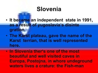 Slovenia It became an independent  state in 1991, as a result of yugoslavia ‘s disinte gration. The Karst plateau, gave the name of the  Karst  terrian, that is well represented here. In Slovenia ther‘s one of the most beautiful and well visited caves in Europa, Postojna, in whore undeground waters lives a crature: the Fish-man 