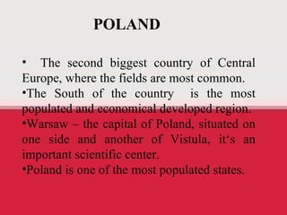 Polonia The second biggest country of Central Europe, where the fields are most common. The South of the country  is the most populated and economical developed region. Warsaw – the capital of Poland, situated on one side and another of Vistula, it ‘s an important scientific center. Poland is one of the most populated states. POLAND 