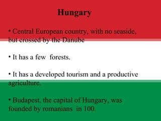 UNGARIA Central European country, with no seaside, but crossed by the Danube It has a few  forests. It has a developed tourism and a productive agriculture. Budapest, the capital of Hungary, was founded by romanians  in 100. Hungary 