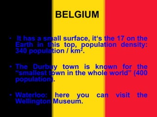 BELGIUM  It has a small surface, it ‘s the 17 on the Earth in this top, population density: 340 population / km 2 . The Durbuy town is known for the “smallest town in the whole world” (400 population). Waterloo: here you can visit the Wellington Museum. 