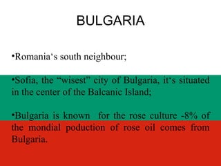 BULGARIA Romania ‘s south neighbour; Sofia, the “wisest” city of Bulgaria, it‘s situated in the center of the Balcanic Island;  Bulgaria is known  for the rose culture -8% of the mondial poduction of rose oil comes from Bulgaria. 