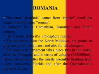 ROMANIA The name “ România ” cames from “rom ân ”, word that comes from the latin “roman”. Romania it ‘s a Carpathian, Danubian and Pontic country. The Danube Delta it‘s  a biosphere reserve. The churches from the North Moldova, are points of pilgrimage for romanians, and also for the strangers. The houses of parlament takes place two in the world, after the Pentagon, and is terms of volume (2550000m 3 ), takes place three, after the missle assembly building from Cape Canaveral, Florida and after the Quetzalcoatl‘s pyramid, Mexic. ROMANIA 