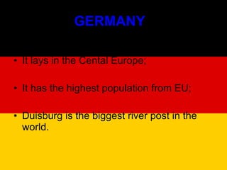 GERMANY  It lays in the Cental Europe; It has the highest population from EU; Duisburg is the biggest river post in the world. 
