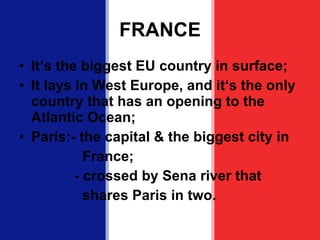 FRANCE It ‘s the biggest EU country in surface; It lays in West Europe, and it‘s the only country that has an opening to the Atlantic Ocean; Paris:- the capital & the biggest city in France; - crossed by Sena river that  shares Paris in two. 