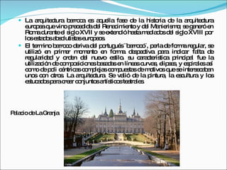 La arquitectura barroca es aquella fase de la historia de la arquitectura europea que vino precedida del Renacimiento y del Manierismo; se generó en Roma durante el siglo XVII y se extendió hasta mediados del siglo XVIII por los estados absolutistas europeos. El termino barroco deriva del portugués ¨barroco¨, perla de forma regular, se utilizó en primer momento en forma despectiva para indicar falta de regularidad y orden del nuevo estilo. su característica principal fue la utilización de composiciones basadas en líneas curvas, elipses, y espirales así como de poli céntricas complejas compuestas de motivos que se intersecaban unos con otros. La arquitectura. Se valió de la pintura, la escultura y los estucados para crear conjuntos artísticos teatrales. Palacio de La Granja 