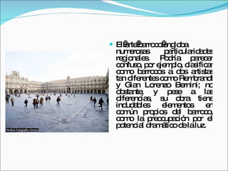 El arte barroco engloba numerosas particularidades regionales. Podría parecer confuso, por ejemplo, clasificar como barrocos a dos artistas tan diferentes como Rembrandt y Gian Lorenzo Bernini; no obstante, y pese a las diferencias, su obra tiene indudables elementos en común propios del barroco, como la preocupación por el potencial dramático de la luz. 