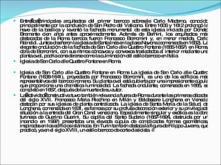 Entre los principales arquitectos del primer barroco sobresale Carlo Maderno, conocido principalmente por la conclusión de San Pedro del Vaticano. Entre 1606 y 1612 prolongó la nave de la basílica y levantó la fachada monumental de esta iglesia iniciada por Donato Bramante cien años antes aproximadamente. Además de Bernini, los arquitectos más destacados de la Roma barroca fueron Francesco Borromini y, en menor medida, Carlo Rainaldi. Juntos diseñaron la iglesia de Santa Inés en la plaza Navona (comenzada en 1652). La elegante ondulación de la fachada de San Carlo alle Quattro Fontane (1665-1667) en Roma, obra de Borromini, con sus ritmos cóncavos y convexos trasladados al interior mediante una planta oval, podría considerarse como la culminación del estilo barroco en Italia. Iglesia de San Carlo alle Quattro Fontane en Roma Iglesia de San Carlo alle Quattro Fontane en Roma La iglesia de San Carlo alle Quattro Fontane (1638-1641), proyectada por Francesco Borromini, es uno de los edificios más representativos del barroco romano. Su planta oval está cubierta por una impresionante cúpula que proporciona una dramática luminosidad. La fachada ondulante, comenzada en 1665, se completó en 1667, después de la muerte de su autor.  La actividad constructiva tuvo también relevancia fuera de Roma durante las primeras décadas del siglo XVII. Francesco Maria Ricchino en Milán y Baldassare Longhena en Venecia destacan por sus iglesias de planta centralizada. La iglesia de Santa María de la Salud, de Longhena, comenzada en 1631, es famosa por su profusa decoración exterior y su privilegiada situación a la entrada del Gran Canal veneciano. Especialmente singular y exótica es la obra turinesa de Guarino Guarini. Su capilla del Santo Sudario (1667-1694, destruida por un incendio en 1997) presentaba una elevada cúpula de complicadas formas geométricas, inspiradas en los edificios islámicos. En Turín también destaca la figura de Filippo Juvarra, que practicó, ya en el siglo XVIII, un estilo barroco de corte clasicista.  ® 