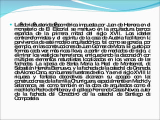La sobria austeridad geométrica impuesta por Juan de Herrera en el monasterio de El Escorial se mantuvo en la arquitectura barroca española de la primera mitad del siglo XVII. Los ideales contrarreformistas y el espíritu de la casa de Austria facilitaron la pervivencia de este modelo arquitectónico, tal como se aprecia, por ejemplo, en las construcciones de Juan Gómez de Mora. El gusto por formas cada vez más ricas lleva, a partir de mediados de siglo, a eliminar los vestigios herrerianos, enriqueciendo la decoración con múltiples elementos naturalistas localizados en los vanos de las fachadas. La iglesia de Santa María la Real de Montserrat, de Sebastián Herrera Barnuevo, y la fachada de la catedral de Granada, de Alonso Cano, son buenas muestras de ello. Ya en el siglo XVIII la riqueza y fantasía decorativas alcanzan su apogeo con las construcciones de la familia Churriguera, especialmente en Madrid y Salamanca, así como también en la obra de arquitectos como el madrileño Pedro de Ribera y el gallego Fernando Casas Novoa, autor de la fachada del Obradoiro de la catedral de Santiago de Compostela. 