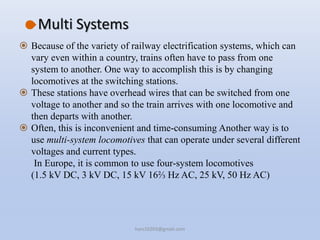 Multi Systems
 Because of the variety of railway electrification systems, which can
vary even within a country, trains often have to pass from one
system to another. One way to accomplish this is by changing
locomotives at the switching stations.
 These stations have overhead wires that can be switched from one
voltage to another and so the train arrives with one locomotive and
then departs with another.
 Often, this is inconvenient and time-consuming Another way is to
use multi-system locomotives that can operate under several different
voltages and current types.
In Europe, it is common to use four-system locomotives
(1.5 kV DC, 3 kV DC, 15 kV 16⅔ Hz AC, 25 kV, 50 Hz AC)
hars10203@gmail.com
 