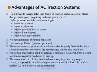 Advantages of AC Traction Systems
 High power-to-weight ratio than forms of traction such as diesel or steam
that generate power requiring on board prime mover.
higher power-to-weight ratio, resulting in
 Fewer locomotives
 Faster acceleration
 Higher practical limit of power
 Higher limit of speed
 Higher hauling capability
 No exhaust fumes or carbon emissions
 Less noise pollution (quieter operation)
 The maintenance cost of an electric locomotive is nearly 50% of that for a
steam locomotive. Moreover, the maintenance time is also much less.
 An electric locomotive can be started at a moment’s notice whereas a steam
locomotive requires two hours to heat up.
 The motors used in electric traction have a very high starting torque.
Hence, it is possible to achieve higher acceleration of 1.5 to 2.5 km/h/s as
against 0.6 to 0.8 km/h/s in steam traction.
hars10203@gmail.com
 