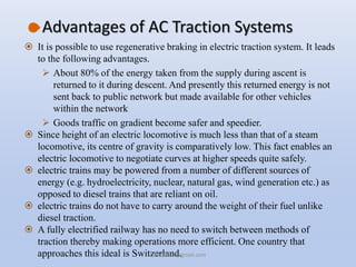Advantages of AC Traction Systems
 It is possible to use regenerative braking in electric traction system. It leads
to the following advantages.
 About 80% of the energy taken from the supply during ascent is
returned to it during descent. And presently this returned energy is not
sent back to public network but made available for other vehicles
within the network
 Goods traffic on gradient become safer and speedier.
 Since height of an electric locomotive is much less than that of a steam
locomotive, its centre of gravity is comparatively low. This fact enables an
electric locomotive to negotiate curves at higher speeds quite safely.
 electric trains may be powered from a number of different sources of
energy (e.g. hydroelectricity, nuclear, natural gas, wind generation etc.) as
opposed to diesel trains that are reliant on oil.
 electric trains do not have to carry around the weight of their fuel unlike
diesel traction.
 A fully electrified railway has no need to switch between methods of
traction thereby making operations more efficient. One country that
approaches this ideal is Switzerland.hars10203@gmail.com
 