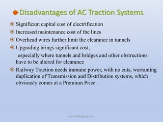 Disadvantages of AC Traction Systems
 Significant capital cost of electrification
 Increased maintenance cost of the lines
 Overhead wires further limit the clearance in tunnels
 Upgrading brings significant cost,
especially where tunnels and bridges and other obstructions
have to be altered for clearance
 Railway Traction needs immune power, with no cuts, warranting
duplication of Transmission and Distribution systems, which
obviously comes at a Premium Price.
hars10203@gmail.com
 