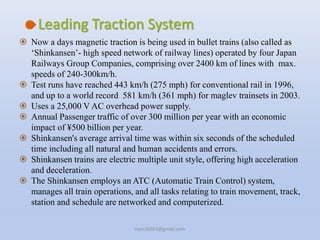  Now a days magnetic traction is being used in bullet trains (also called as
‘Shinkansen’- high speed network of railway lines) operated by four Japan
Railways Group Companies, comprising over 2400 km of lines with max.
speeds of 240-300km/h.
 Test runs have reached 443 km/h (275 mph) for conventional rail in 1996,
and up to a world record 581 km/h (361 mph) for maglev trainsets in 2003.
 Uses a 25,000 V AC overhead power supply.
 Annual Passenger traffic of over 300 million per year with an economic
impact of ¥500 billion per year.
 Shinkansen's average arrival time was within six seconds of the scheduled
time including all natural and human accidents and errors.
 Shinkansen trains are electric multiple unit style, offering high acceleration
and deceleration.
 The Shinkansen employs an ATC (Automatic Train Control) system,
manages all train operations, and all tasks relating to train movement, track,
station and schedule are networked and computerized.
Leading Traction System
hars10203@gmail.com
 