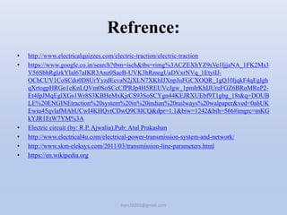 Refrence:
• http://www.electricalquizzes.com/electric-traction/electric-traction
• https://www.google.co.in/search?tbm=isch&tbs=rimg%3ACZEXhYZ9sVe1IjjaNA_1FK2Ms3
V56SbhRglzkYIal67aIKR3Anz0SaeB-UVK3hRmegUaDVxrNVq_1EtyiIJ-
OChCUV1CoSCdo0D8UrYyzdEcvaN2jXLN7XKhIJXnpJuFGCXOQR_1gQ10ljqkF4qEglgh
qXrtogpHRGo1eKnLQVm0SoSCcCfPRJp4H5REUVcJgw_1pmIrKhIJUreFGZ6BRoMReP2-
Et4fpJMqEglXGs1Wr8S3KBHeMxKjrCS93SoSCYgn44KEJRXUEbf9T1gbg_18t&q=DOUB
LE%20ENGINEtraction%20system%20in%20indian%20railways%20walpaper&ved=0ahUK
Ewiu45qvlafMAhUCwI4KHQvtCDwQ9C8ICQ&dpr=1.1&biw=1242&bih=566#imgrc=mKG
kYJR1EtW7YM%3A
• Electric circuit (by: R.P. Ajwalia),Pub: Atul Prakashan
• http://www.electrical4u.com/electrical-power-transmission-system-and-network/
• http://www.skm-eleksys.com/2011/03/transmission-line-parameters.html
• https://en.wikipedia.org
hars10203@gmail.com
 