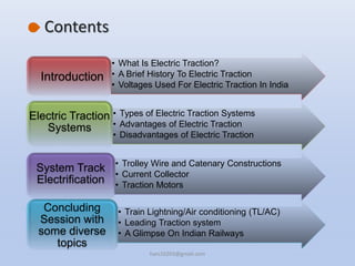 Contents
• What Is Electric Traction?
• A Brief History To Electric Traction
• Voltages Used For Electric Traction In India
Introduction
• Types of Electric Traction Systems
• Advantages of Electric Traction
• Disadvantages of Electric Traction
Electric Traction
Systems
• Trolley Wire and Catenary Constructions
• Current Collector
• Traction Motors
System Track
Electrification
• Train Lightning/Air conditioning (TL/AC)
• Leading Traction system
• A Glimpse On Indian Railways
Concluding
Session with
some diverse
topics
hars10203@gmail.com
 