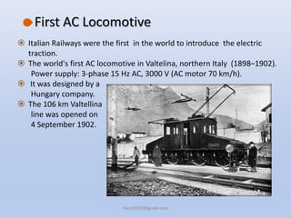 First AC Locomotive
 Italian Railways were the first in the world to introduce the electric
traction.
 The world's first AC locomotive in Valtelina, northern Italy (1898–1902).
Power supply: 3-phase 15 Hz AC, 3000 V (AC motor 70 km/h).
 It was designed by a
Hungary company.
 The 106 km Valtellina
line was opened on
4 September 1902.
hars10203@gmail.com
 