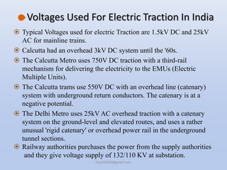 Voltages Used For Electric Traction In India
 Typical Voltages used for electric Traction are 1.5kV DC and 25kV
AC for mainline trains.
 Calcutta had an overhead 3kV DC system until the '60s.
 The Calcutta Metro uses 750V DC traction with a third-rail
mechanism for delivering the electricity to the EMUs (Electric
Multiple Units).
 The Calcutta trams use 550V DC with an overhead line (catenary)
system with underground return conductors. The catenary is at a
negative potential.
 The Delhi Metro uses 25kV AC overhead traction with a catenary
system on the ground-level and elevated routes, and uses a rather
unusual 'rigid catenary' or overhead power rail in the underground
tunnel sections.
 Railway authorities purchases the power from the supply authorities
and they give voltage supply of 132/110 KV at substation.
hars10203@gmail.com
 