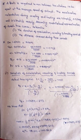 A oin is
eguived to TUn
belhween tioo srahons 6 krn
p
Dor at Hhe averoge. Spaad eh 4okmph The
a.ccoleraion
rehorda.ian cuing coasing an d braking are.
krnphls, o:l6.n
and 3.2Kmphls masply. Assurning quadilaeral apprectimahion
aL Spend- ima
CuN, De.teomine
The duraion eh acsalamaion,co asking brakinapeno as
tily The
dislance covered duing hase pericds
D l6km e 160o
Var 40kroph= 410x10O= 1-Il ms
3600
2-X 1O00 O555 ms
3600
Fe 16=Ol6 xlooo.O0444-ms
36
p 3-9
3.2x100 o888ms
t Durahon o acceleraion, coashng braKing peviads
Actual Hmaorun ED = 600- 144S
V O 0444-(144-
.OS5S
-OC0444
888
Vae I1368V 613
Ie know ha
D=tC+2) -Ka
KC ) 44
&00 9 - 138Vj-673 464
(dr1368-673)
2
46644- 163-7 +2oB-G=O
984V 1251-8o
 