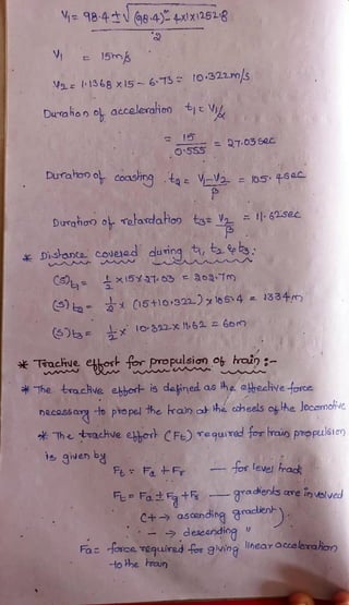 98-4 dNG84-4xX12528
V 15m
Va=1368 x15-673 Io:322.m/sS
leraioo
Durahon o accelerahio) tjE Vi
27.03sec
O5SS
Duraiono coashngtae VV05
l05 45ac
Durato o Tatardatiop tgeV 162.5ec
Disanto covead dunng e
x15X 3103 a09Tm
15+10/322) l654 =
1334m
S)ts= x 892-x i62 = 6om
Toachue ehos for Propulsian O hrain -
*The tra.chve ebhost is dained as he ebyecive fosce
hecossa o pro pel the ran at he caheels o he locomohve
Thetoachve ebhor CFe) equTed tor raiopoopulsio)
is given &
FL FaF os level rak
F Fatt
gradienks are invblved
C+ asending aracien
deseanding
Faz dosce Tequired for 9iving ihear accelerahion
to he rain
 