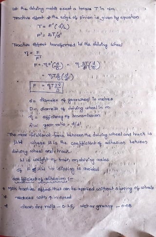 Le- he dsiving mola eseak a lorqua T in Nm
TracHve elbov a he adgo o pinion is given by equaio)
T F'Cd)
' 2T/
FrocHive beat ransherved Ra. hiving sheel
Fe7 C)
T()
d diameles o geartoheel, in
h,
mere.s
ybr inel diving wheelin m.
ebicreney o ransmission. nio
A
ThemaxGraHonol rca beween he diuing oheel and Frack is
ahaga is he coe bictenhok adhesion bewee
dariving cahaa arrackn
l i6 igb roin onaiving asles
A slpein is aveided
aaRicientoalheaio
axhacive hod Hhatcan beappied uoithouh s lpping Oohea
ackucos oi in spaa
alean dry rails 25 eros aransy o8
 