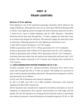 UNIT -5
TRAIN LIGHTING
Systems of Train lighting:
Train lighting is one of the important passenger amenities which influence the
image of Railways. Although first train ran on 16th April 1883 from Mumbai CST
to Thane, train lighting system through axle driven dynamo pioneered by M/s.
J. Stone & Co. came to Indian Railways only by 1930. Dynamo / Brushless
alternator driven from axle through flat / ‘V’ belts, supplies the load when train
is in motion and charges the batteries. The batteries supply the load when train
is stationary. Following systems for train lighting are presently in use –
1) Axle driven system working on 110 V DC supply.
2) Mid-on generation with 415 V, 3 Phase generation AC 110 V utilization.
3) End on generation with 3 Phase 415 V generation and AC 110 V utilization
4) End on generation with 3 Phase 750 V generation and AC 110 V utilization
A decision has been taken that all coaches now being built will have only 110 V
system. The coaches operated in 24 V system have already been converted to
110 V system.
1.1 AXLE GENERATION SYSTEM WORKING ON 24 V DC.
Coaches provided with D.C. dynamo/brushless alternator were driven from
coach axle through flat belt or V belts on pulleys. The pulleys are mounted on
axle as well as dynamo/brushless alternator. The generation equipment used for
axle generation are as follows –
a) 60 A and 100 A Dynamos with inherent regulation
b) 100 A (3 KW) and 150 A (4.5 KW) brushless alternators with external
regulation for MG & BG respectively.
All D.C dynamos have already been replaced by brushless alternators in view of
simplicity in maintenance and superior characteristics for both high and low
speeds. No new DC dynamos are being procured and this system is practically
non-existent at present. Lead acid batteries of standard capacity 210 Ah, or 320
 