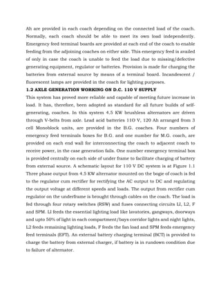 Ah are provided in each coach depending on the connected load of the coach.
Normally, each coach should be able to meet its own load independently.
Emergency feed terminal boards are provided at each end of the coach to enable
feeding from the adjoining coaches on either side. This emergency feed is availed
of only in case the coach is unable to feed the load due to missing/defective
generating equipment, regulator or batteries. Provision is made for charging the
batteries from external source by means of a terminal board. Incandescent /
fluorescent lamps are provided in the coach for lighting purposes.
1.2 AXLE GENERATION WORKING ON D.C. 110 V SUPPLY
This system has proved more reliable and capable of meeting future increase in
load. It has, therefore, been adopted as standard for all future builds of self-
generating, coaches. In this system 4.5 KW brushless alternators are driven
through V-belts from axle. Lead acid batteries 11O V, 120 Ah arranged from 3
cell Monoblock units, are provided in the B.G. coaches. Four numbers of
emergency feed terminals boxes for B.G. and one number for M.G. coach, are
provided on each end wall for interconnecting the coach to adjacent coach to
receive power, in the case generation fails. One number emergency terminal box
is provided centrally on each side of under frame to facilitate charging of battery
from external source. A schematic layout for 110 V DC system is at Figure 1.1
Three phase output from 4.5 KW alternator mounted on the bogie of coach is fed
to the regulator cum rectifier for rectifying the AC output to DC and regulating
the output voltage at different speeds and loads. The output from rectifier cum
regulator on the underframe is brought through cables on the coach. The load is
fed through four rotary switches (RSW) and fuses connecting circuits LI, L2, F
and SPM. LI feeds the essential lighting load like lavatories, gangways, doorways
and upto 50% of light in each compartment/bays corridor lights and night lights,
L2 feeds remaining lighting loads, F feeds the fan load and SPM feeds emergency
feed terminals (EFT). An external battery charging terminal (BCT) is provided to
charge the battery from external charger, if battery is in rundown condition due
to failure of alternator.
 