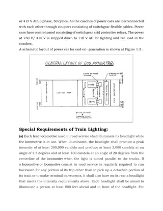 or 415 V AC, 3 phase, 50 cycles. All the coaches of power cars are interconnected
with each other through couplers consisting of switchgear flexible cables. Power
cars have control panel consisting of switchgear arid protective relays, The power
at 750 V/ 415 V is stepped down to 110 V AC for lighting and fan load in the
coaches.
A schematic layout of power car for end-on- generation is shown at Figure 1.3 .
Special Requirements of Train Lighting:
(a) Each lead locomotive used in road service shall illuminate its headlight while
the locomotive is in use. When illuminated, the headlight shall produce a peak
intensity of at least 200,000 candela and produce at least 3,000 candela at an
angle of 7.5 degrees and at least 400 candela at an angle of 20 degrees from the
centerline of the locomotive when the light is aimed parallel to the tracks. If
a locomotive or locomotive consist in road service is regularly required to run
backward for any portion of its trip other than to pick up a detached portion of
its train or to make terminal movements, it shall also have on its rear a headlight
that meets the intensity requirements above. Each headlight shall be aimed to
illuminate a person at least 800 feet ahead and in front of the headlight. For
 