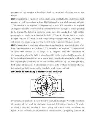 purposes of this section, a headlight shall be comprised of either one or two
lamps.
(1) If a locomotive is equipped with a single-lamp headlight, the single lamp shall
produce a peak intensity of at least 200,000 candela and shall produce at least
3,000 candela at an angle of 7.5 degrees and at least 400 candela at an angle of
20 degrees from the centerline of the locomotive when the light is aimed parallel
to the tracks. The following operative lamps meet the standard set forth in this
paragraph: a single incandescent PAR-56, 200-watt, 30-volt lamp; a single
halogen PAR-56, 200-watt, 30-volt lamp; a single halogen PAR-56, 350-watt, 75-
volt lamp, or a single lamp meeting the intensity requirements given above.
(2) If a locomotive is equipped with a dual-lamp headlight, a peak intensity of at
least 200,000 candela and at least 3,000 candela at an angle of 7.5 degrees and
at least 400 candela at an angle of 20 degrees from the centerline of
the locomotive when the light is aimed parallel to the tracks shall be produced
by the headlight based either on a single lamp capable of individually producing
the required peak intensity or on the candela produced by the headlight with
both lamps illuminated. If both lamps are needed to produce the required peak
intensity, then both lamps in the headlight shall be operational.
Methods of obtaining Unidirectional Polarity
Dynamo has rocker arm mounted on the shaft, friction tight. When the direction
of rotation of the shaft is clockwise, terminal X (positive) touches P1 while
terminal Y (negative) touches N. Thus, giving the output polarity as shown in
figure. When the direction of rotation is anticlockwise, X (negative) terminal of
 