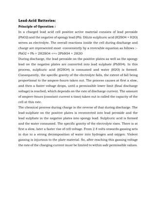 Lead-Acid Batteries:
Principle of Operation :
In a charged lead acid cell positive active material consists of lead peroxide
(PbO2) and the negative of spongy lead (Pb). Dilute sulphuric acid (H2SO4 + H2O)
serves as electrolyte. The overall reactions inside the cell during discharge and
charge are represented most -conveniently by a reversible equation as follows :-
PbO2 + Pb + 2H2SO4 <=> 2PbSO4 + 2H2O
During discharge, the lead peroxide on the positive plates as well as the spongy
lead on the negative plates are converted into lead sulphate (PbSO4). In this
process, sulphuric acid (H2SO4) is consumed and water (H2O) is formed.
Consequently, the specific gravity of the electrolyte falls, the extent of fall being
proportional to the ampere-hours taken out. The process causes at first a slow,
and then a faster voltage drops, until a permissible lower limit (final discharge
voltage) is reached, which depends on the rate of discharge current. The amount
of ampere-hours (constant current x time) taken out is called the capacity of the
cell at this rate.
The chemical process during charge is the reverse of that during discharge. The
lead-sulphate on the positive plates is reconverted into lead peroxide and the
lead sulphate in the negative plates into spongy lead. Sulphuric acid is formed
and the water consumed. The specific gravity of the electrolyte rises. There is at
first a slow, later a faster rise of cell voltage. From 2.4 volts onwards gassing sets
in due to a strong decomposition of water into hydrogen and oxygen. Violent
gassing is injurious to the plate material. So, after reaching this gassing voltage
the rate of the charging current must be limited to within safe permissible values.
 