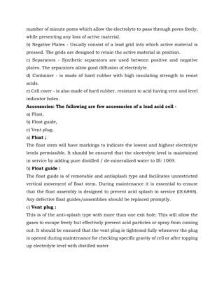 number of minute pores which allow the electrolyte to pass through pores freely,
while preventing any loss of active material.
b) Negative Plates - Usually consist of a lead grid into which active material is
pressed. The grids are designed to retain the active material in position.
c) Separators - Synthetic separators are used between positive and negative
plates. The separators allow good diffusion of electrolyte.
d) Container - is made of hard rubber with high insulating strength to resist
acids.
e) Cell cover - is also made of hard rubber, resistant to acid having vent and level
indicator holes.
Accessories: The following are few accessories of a lead acid cell -
a) Float,
b) Float guide,
c) Vent plug.
a) Float ;
The float stem will have markings to indicate the lowest and highest electrolyte
levels permissible. It should be ensured that the electrolyte level is maintained
in service by adding pure distilled / de-mineralized water to IS: 1069.
b) Float guide :
The float guide is of removable and antisplash type and facilitates unrestricted
vertical movement of float stem. During maintenance it is essential to ensure
that the float assembly is designed to prevent acid splash in service (IS:6848).
Any defective float guides/assemblies should be replaced promptly.
c) Vent plug :
This is of the anti-splash type with more than one exit hole. This will allow the
gases to escape freely but effectively prevent acid particles or spray from coming
out. It should be ensured that the vent plug is tightened fully whenever the plug
is opened during maintenance for checking specific gravity of cell or after topping
up electrolyte level with distilled water
 