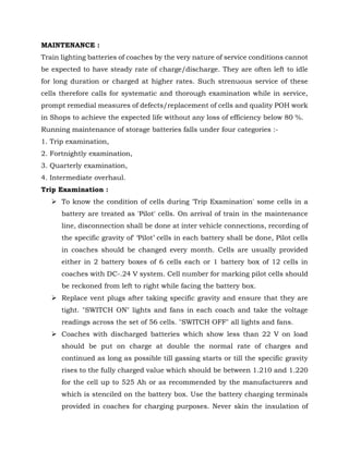 MAINTENANCE :
Train lighting batteries of coaches by the very nature of service conditions cannot
be expected to have steady rate of charge/discharge. They are often left to idle
for long duration or charged at higher rates. Such strenuous service of these
cells therefore calls for systematic and thorough examination while in service,
prompt remedial measures of defects/replacement of cells and quality POH work
in Shops to achieve the expected life without any loss of efficiency below 80 %.
Running maintenance of storage batteries falls under four categories :-
1. Trip examination,
2. Fortnightly examination,
3. Quarterly examination,
4. Intermediate overhaul.
Trip Examination :
➢ To know the condition of cells during 'Trip Examination' some cells in a
battery are treated as 'Pilot' cells. On arrival of train in the maintenance
line, disconnection shall be done at inter vehicle connections, recording of
the specific gravity of' ‘Pilot’ cells in each battery shall be done, Pilot cells
in coaches should be changed every month. Cells are usually provided
either in 2 battery boxes of 6 cells each or 1 battery box of 12 cells in
coaches with DC-.24 V system. Cell number for marking pilot cells should
be reckoned from left to right while facing the battery box.
➢ Replace vent plugs after taking specific gravity and ensure that they are
tight. "SWITCH ON" lights and fans in each coach and take the voltage
readings across the set of 56 cells. "SWITCH OFF" all lights and fans.
➢ Coaches with discharged batteries which show less than 22 V on load
should be put on charge at double the normal rate of charges and
continued as long as possible till gassing starts or till the specific gravity
rises to the fully charged value which should be between 1.210 and 1.220
for the cell up to 525 Ah or as recommended by the manufacturers and
which is stenciled on the battery box. Use the battery charging terminals
provided in coaches for charging purposes. Never skin the insulation of
 