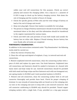 cables near end cell connections for this purpose. Check up correct
polarity and connect the charging cables. Use a clip-on d. c. ammeter of
0-100 A range to check up the battery charging current. Note down the
rate of charging and the number of hours of charge.
➢ Check the specific gravity of Pilot cells and the total voltage of battery on
load at the end of charge and record.
➢ Keep vent plug tight. Ensure that washer is available for vent plugs.
➢ The person in charge of battery maintenance should record all the readings
mentioned above in his diary and this information should be transferred
to the register maintained for various trains.
➢ Check anti-theft rods and provision of nuts both inside and outside the
battery box on either side. Replace if found missing. Secure battery box
cover finally after all works are completed
FORTNIGHTLY EXAMINATION :
In addition to the instructions contained under "Trip Examination" the following
works shall be carried out.
1. Clean the interior of battery box.
2. Clean the cell tops and deposit of sulphate, if any, in intercell and end cell
connections.
3. Remove sulphated intercell connections, clean the connecting surface with a
piece of cloth and replace by spare ones. Use fresh fasteners. Sulphated inter
cell connections and fasteners should be soaked in kerosene oil, cleaned with
warm water and kept ready for use. Intercell connections should be provided
with both small and large strips and four fasteners each with one hexagonal nut,
one spring washer to IS:3063 and 2 steel punched washers to IS:2016.
4. Remove end cell connectors, clean the connecting surface both in cell and
connector thoroughly and provide them back. Check for proper crimping of
terminal. In case strands of connecting cable are found cut at the crimping end,
cut wire at the crimping end and re-crimp with a new intercell connector. End
cell connector conforming to IS:6848 only should be provided. Tinned copper
crimping sockets with a single hole, if any, provided as a stop gap measure
 