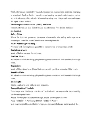The batteries are supplied by manufacturers duly charged and no initial charging
is required. Such a battery requires no topping up and maintenance except
periodic cleaning of terminals. It has self-sealing vent plug which normally does
not open out in service.
Valve Regulated Lead Acid (VRLA) Batteries
These batteries are also called Sealed Maintenance Free (SMF) Batteries
Mechanism
Safety Valve :
When the internal pressure increases abnormally, the safety valve opens to
release gas from the cell to restore the normal pressure.
Flame Arresting Vent Plug :
Provides with the explosion-proof filter constructed of aluminium oxide.
Container & Lid :
Made of Polypropylene Co-polymer.
Positive Plate :
With lead-calcium-tin alloy grid providing lower corrosion and less self-discharge
rates.
Separator :
Made of high Absorbent Glass Mat woven with excellent porosity (AGM type).
Negative Plate :
With lead-calcium-tin alloy grid providing lower corrosion and less self-discharge
rates.
Electrolyte :
Dilute sulphuric acid without any impurity.
Recombination Principle
The charge and discharge reaction of the lead acid battery can be expressed by
the following equation :
Anode Electrolyte Cathode Discharge Anode Electrolyte Cathode
Pb02 + 2H2S04 + Pb Charge PbSO4 + 2H2O + PbSO4
In a conventional flooded battery, towards the end of charge major part of the
 