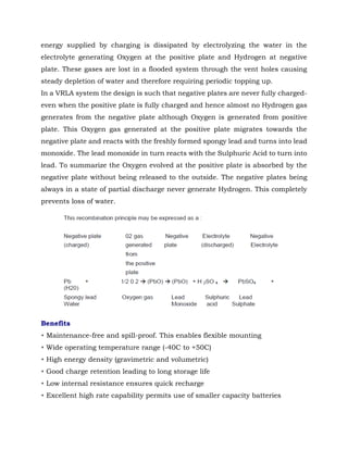 energy supplied by charging is dissipated by electrolyzing the water in the
electrolyte generating Oxygen at the positive plate and Hydrogen at negative
plate. These gases are lost in a flooded system through the vent holes causing
steady depletion of water and therefore requiring periodic topping up.
In a VRLA system the design is such that negative plates are never fully charged-
even when the positive plate is fully charged and hence almost no Hydrogen gas
generates from the negative plate although Oxygen is generated from positive
plate. This Oxygen gas generated at the positive plate migrates towards the
negative plate and reacts with the freshly formed spongy lead and turns into lead
monoxide. The lead monoxide in turn reacts with the Sulphuric Acid to turn into
lead. To summarize the Oxygen evolved at the positive plate is absorbed by the
negative plate without being released to the outside. The negative plates being
always in a state of partial discharge never generate Hydrogen. This completely
prevents loss of water.
Benefits
• Maintenance-free and spill-proof. This enables flexible mounting
• Wide operating temperature range (-40C to +50C)
• High energy density (gravimetric and volumetric)
• Good charge retention leading to long storage life
• Low internal resistance ensures quick recharge
• Excellent high rate capability permits use of smaller capacity batteries
 