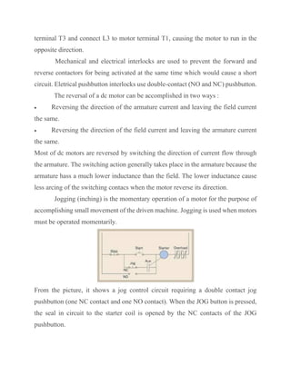 terminal T3 and connect L3 to motor terminal T1, causing the motor to run in the
opposite direction.
Mechanical and electrical interlocks are used to prevent the forward and
reverse contactors for being activated at the same time which would cause a short
circuit. Eletrical pushbutton interlocks use double-contact (NO and NC) pushbutton.
The reversal of a dc motor can be accomplished in two ways :
• Reversing the direction of the armature current and leaving the field current
the same.
• Reversing the direction of the field current and leaving the armature current
the same.
Most of dc motors are reversed by switching the direction of current flow through
the armature. The switching action generally takes place in the armature because the
armature hass a much lower inductance than the field. The lower inductance cause
less arcing of the switching contacs when the motor reverse its direction.
Jogging (inching) is the momentary operation of a motor for the purpose of
accomplishing small movement of the driven machine. Jogging is used when motors
must be operated momentarily.
From the picture, it shows a jog control circuit requiring a double contact jog
pushbutton (one NC contact and one NO contact). When the JOG button is pressed,
the seal in circuit to the starter coil is opened by the NC contacts of the JOG
pushbutton.
 