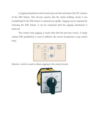A jogging attachment can be used to prevent the reclosing of the NC contacts
of the JOG button. This devices ensures that the starter holding circuit is not
reestablished if the JOG button is released too rapidly. Jogging can be repeated by
reclosing the JOG button, it can be continued until the jogging attachment is
removed.
The control relay jogging is much safer than the previous circuit. A single
contact JOG pushbutton is used in addition, the circuit incorporates a jog control
relay.
Selector switch is used to obtain jogging in the control circuit.
 