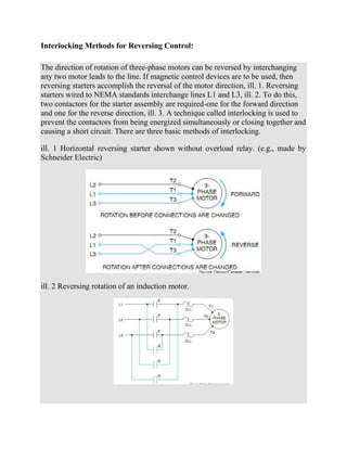 Interlocking Methods for Reversing Control:
The direction of rotation of three-phase motors can be reversed by interchanging
any two motor leads to the line. If magnetic control devices are to be used, then
reversing starters accomplish the reversal of the motor direction, ill. 1. Reversing
starters wired to NEMA standards interchange lines L1 and L3, ill. 2. To do this,
two contactors for the starter assembly are required-one for the forward direction
and one for the reverse direction, ill. 3. A technique called interlocking is used to
prevent the contactors from being energized simultaneously or closing together and
causing a short circuit. There are three basic methods of interlocking.
ill. 1 Horizontal reversing starter shown without overload relay. (e.g., made by
Schneider Electric)
ill. 2 Reversing rotation of an induction motor.
 