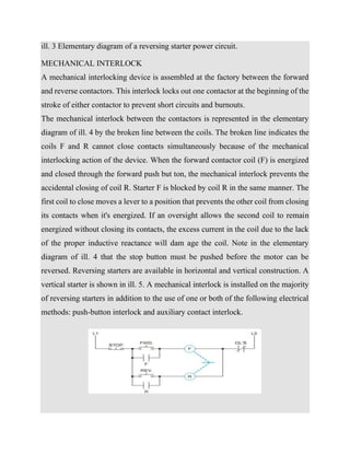ill. 3 Elementary diagram of a reversing starter power circuit.
MECHANICAL INTERLOCK
A mechanical interlocking device is assembled at the factory between the forward
and reverse contactors. This interlock locks out one contactor at the beginning of the
stroke of either contactor to prevent short circuits and burnouts.
The mechanical interlock between the contactors is represented in the elementary
diagram of ill. 4 by the broken line between the coils. The broken line indicates the
coils F and R cannot close contacts simultaneously because of the mechanical
interlocking action of the device. When the forward contactor coil (F) is energized
and closed through the forward push but ton, the mechanical interlock prevents the
accidental closing of coil R. Starter F is blocked by coil R in the same manner. The
first coil to close moves a lever to a position that prevents the other coil from closing
its contacts when it's energized. If an oversight allows the second coil to remain
energized without closing its contacts, the excess current in the coil due to the lack
of the proper inductive reactance will dam age the coil. Note in the elementary
diagram of ill. 4 that the stop button must be pushed before the motor can be
reversed. Reversing starters are available in horizontal and vertical construction. A
vertical starter is shown in ill. 5. A mechanical interlock is installed on the majority
of reversing starters in addition to the use of one or both of the following electrical
methods: push-button interlock and auxiliary contact interlock.
 