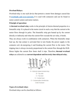 Overload Relays:
Overload relay is one such device that protects a motor from damages caused due
to overloads and over-currents. It is used with contactors and can be found in
motor control centers and motor starters.
Principle of operation:
A thermal overload relay works in the principle of electro-thermal properties in a
bimetallic strip. It is placed in the motor circuit in such a way that the current to the
motor flows through its poles. The bimetallic strip gets heated up by the current
directly or indirectly and when the current flow exceeds the set value, it bends.
They are always work in combination with contactors. When the bimetallic strips
heat up, the trip contact is activated that in turn breaks the power supply to the
contactor coil, de-energizing it and breaking the current flow to the motor. This
tripping time is always inversely proportional to the current flow through the OLR.
Hence higher the current flow faster shall it trips. Therefore, thermal overload
relays are referred to as current dependent and inversely time-delayed relay.
Types of overload relays
Overload relays can be classified as follows:
 