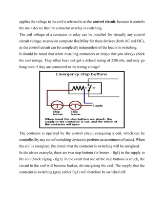 applies the voltage to the coil is referred to as the control circuit, because it controls
the main device that the contactor or relay is switching.
The coil voltage of a contactor or relay can be installed for virtually any control
circuit voltage, to provide complete flexibility for these devices (both AC and DC),
as the control circuit can be completely independent of the load it is switching.
It should be noted that when installing contactors or relays that you always check
the coil ratings. They often have not got a default rating of 230volts, and only go
bang once if they are connected to the wrong voltage!
The contactor is operated by the control circuit energizing a coil, which can be
controlled by any sort of switching device (to perform an assortment of tasks). When
the coil is energized, the circuit that the contactor is switching will be energized.
In the above example, there are two stop buttons (in brown - fig1) in the supply to
the coil (black zigzag - fig1). In the event that one of the stop buttons is struck, the
circuit to the coil will become broken, de-energizing the coil. The supply that the
contactor is switching (grey cables fig1) will therefore be switched off.
 
