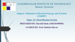 GANDHINAGAR INSTITUTE OF TECHNOLOGY
Branch: Electrical
Subject: Utilization of Electrical Energy and Traction
(2160907)
Topic: AC Electrification System
PREPARED BY: Darshil Shah (140120109050)
GUIDED BY: Prof. Rahish Silavat
 
