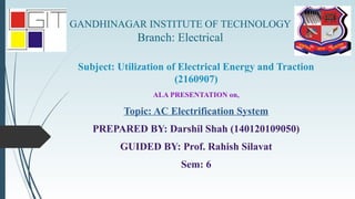 GANDHINAGAR INSTITUTE OF TECHNOLOGY
Branch: Electrical
Subject: Utilization of Electrical Energy and Traction
(2160907)
ALA PRESENTATION on,
Topic: AC Electrification System
PREPARED BY: Darshil Shah (140120109050)
GUIDED BY: Prof. Rahish Silavat
Sem: 6
 