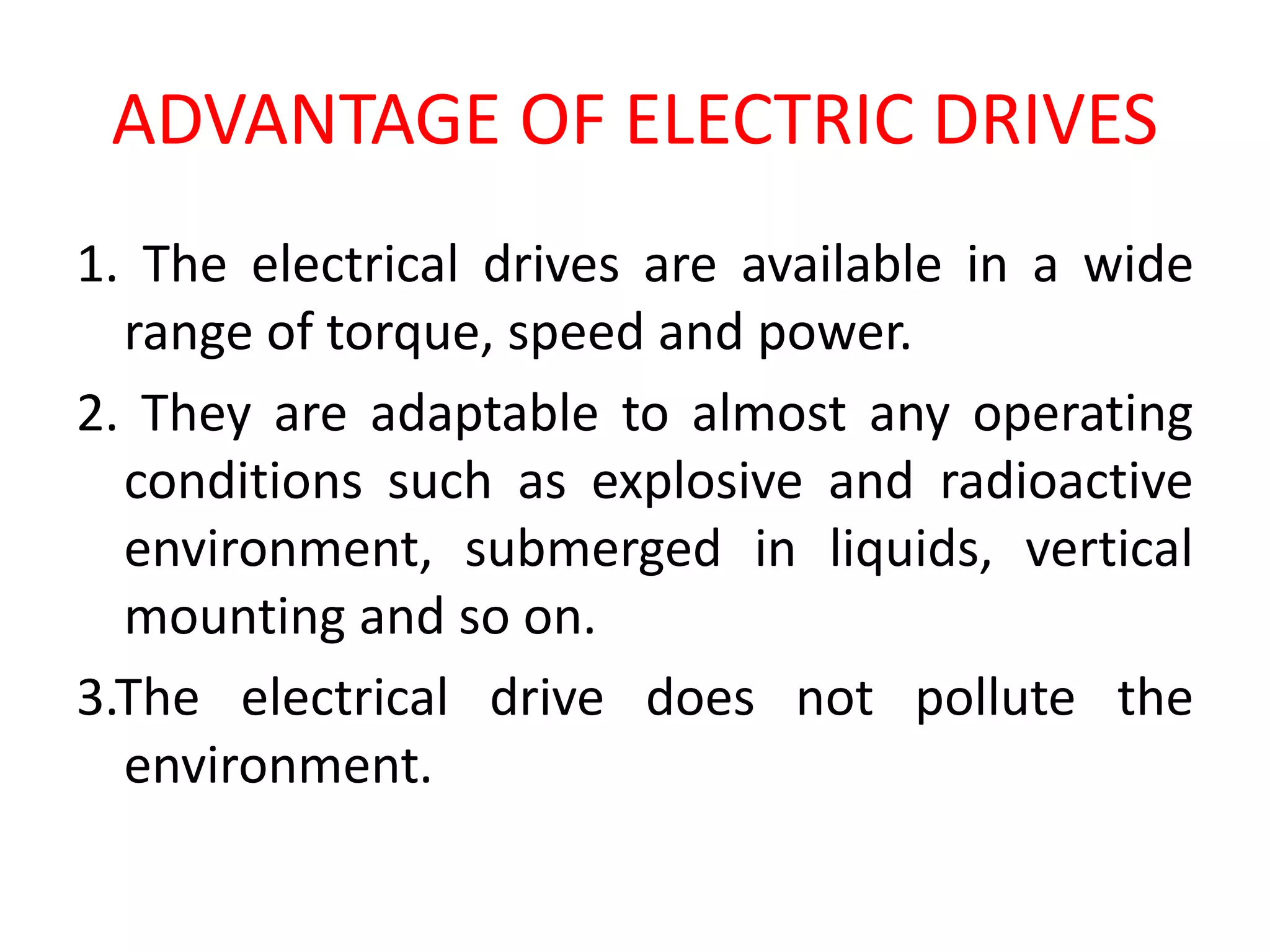 ADVANTAGE OF ELECTRIC DRIVES
1. The electrical drives are available in a wide
range of torque, speed and power.
2. They are adaptable to almost any operating
conditions such as explosive and radioactive
environment, submerged in liquids, vertical
mounting and so on.
3.The electrical drive does not pollute the
environment.
 