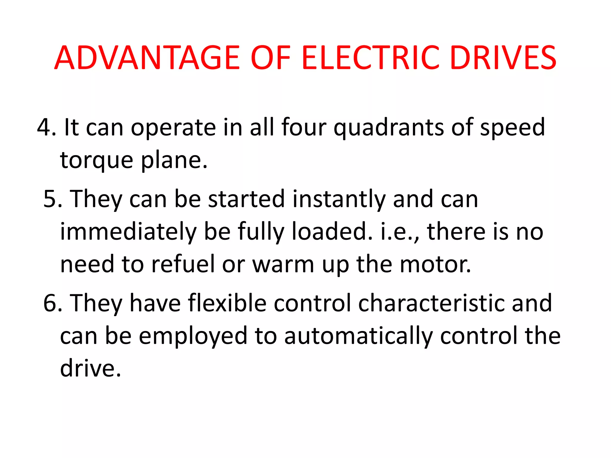 ADVANTAGE OF ELECTRIC DRIVES
4. It can operate in all four quadrants of speed
torque plane.
5. They can be started instantly and can
immediately be fully loaded. i.e., there is no
need to refuel or warm up the motor.
6. They have flexible control characteristic and
can be employed to automatically control the
drive.
 