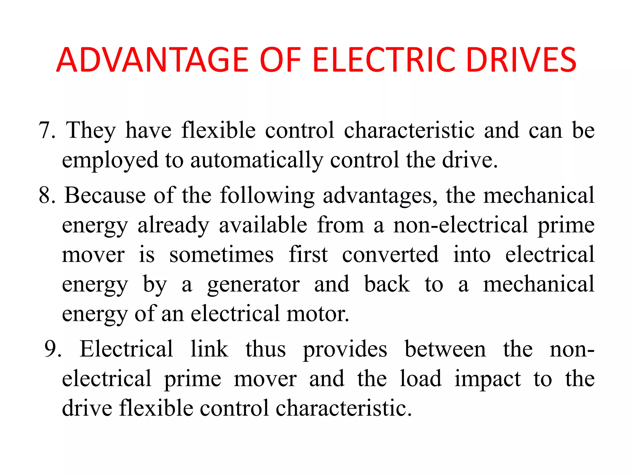 ADVANTAGE OF ELECTRIC DRIVES
7. They have flexible control characteristic and can be
employed to automatically control the drive.
8. Because of the following advantages, the mechanical
energy already available from a non-electrical prime
mover is sometimes first converted into electrical
energy by a generator and back to a mechanical
energy of an electrical motor.
9. Electrical link thus provides between the non-
electrical prime mover and the load impact to the
drive flexible control characteristic.
 