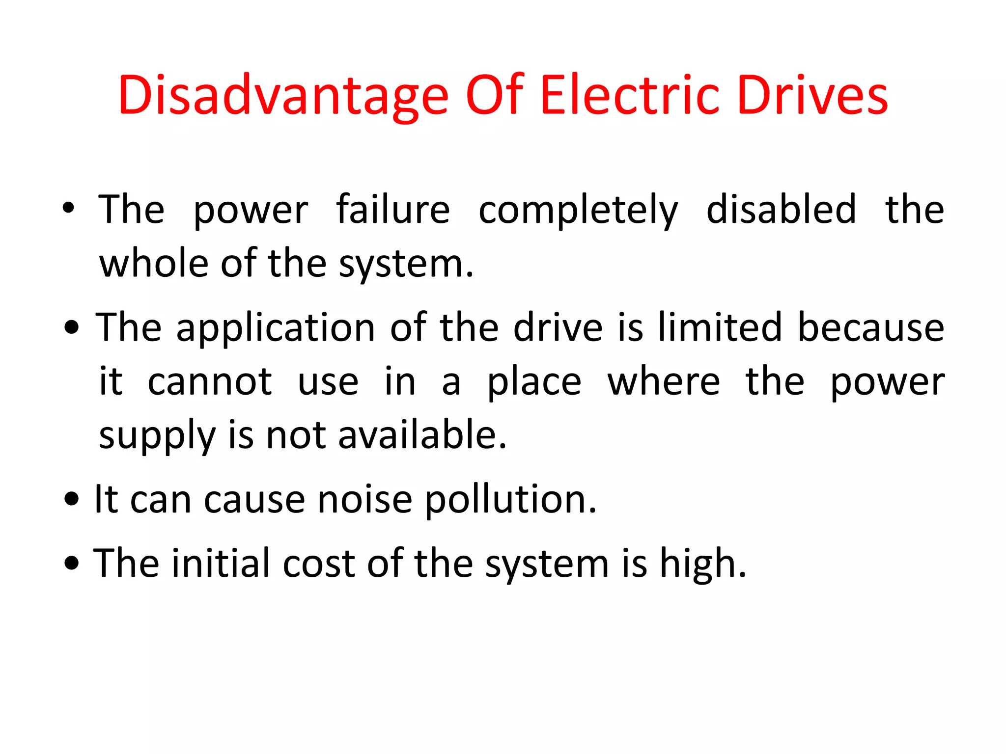 Disadvantage Of Electric Drives
• The power failure completely disabled the
whole of the system.
• The application of the drive is limited because
it cannot use in a place where the power
supply is not available.
• It can cause noise pollution.
• The initial cost of the system is high.
 