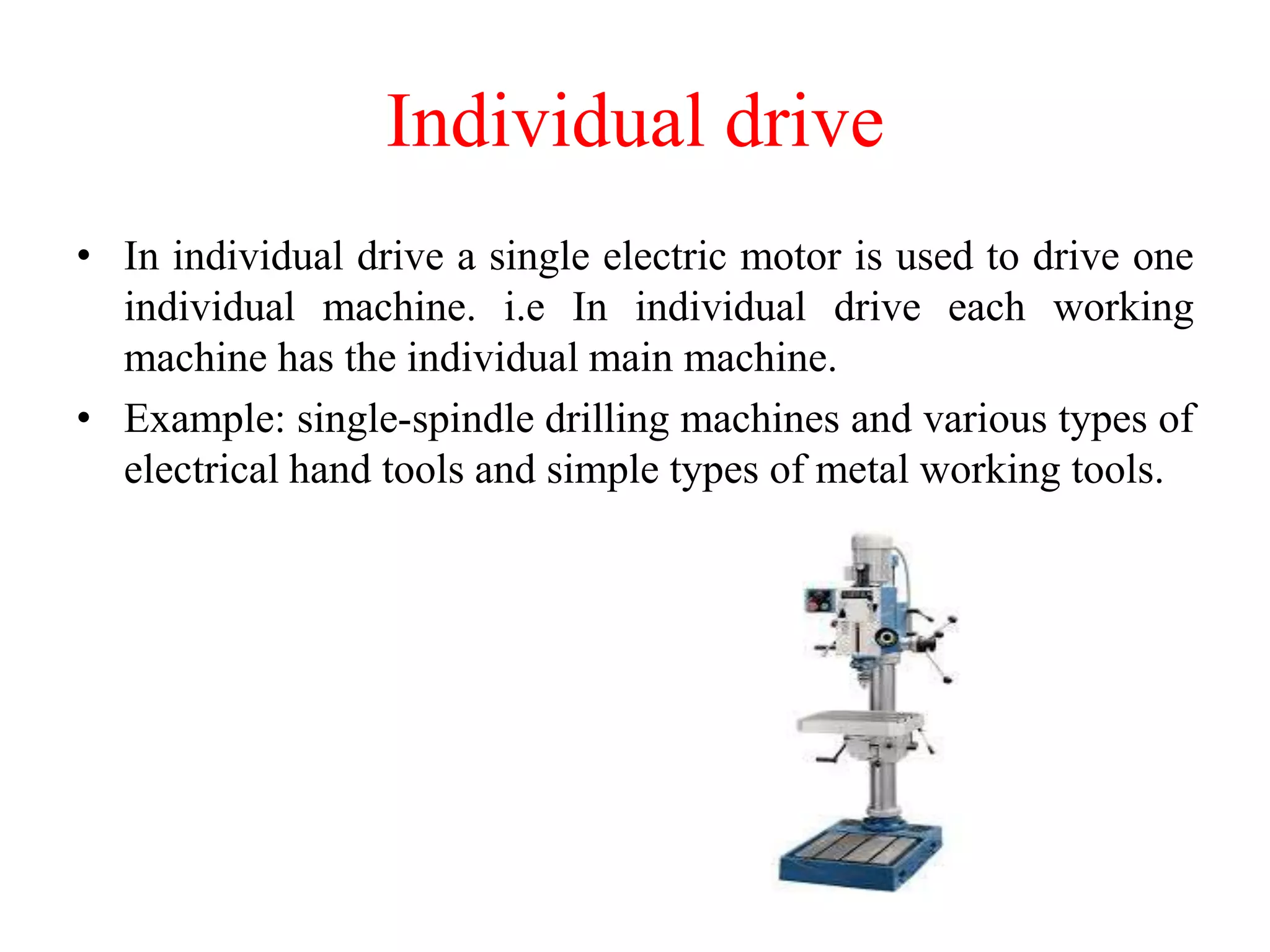Individual drive
• In individual drive a single electric motor is used to drive one
individual machine. i.e In individual drive each working
machine has the individual main machine.
• Example: single-spindle drilling machines and various types of
electrical hand tools and simple types of metal working tools.
 