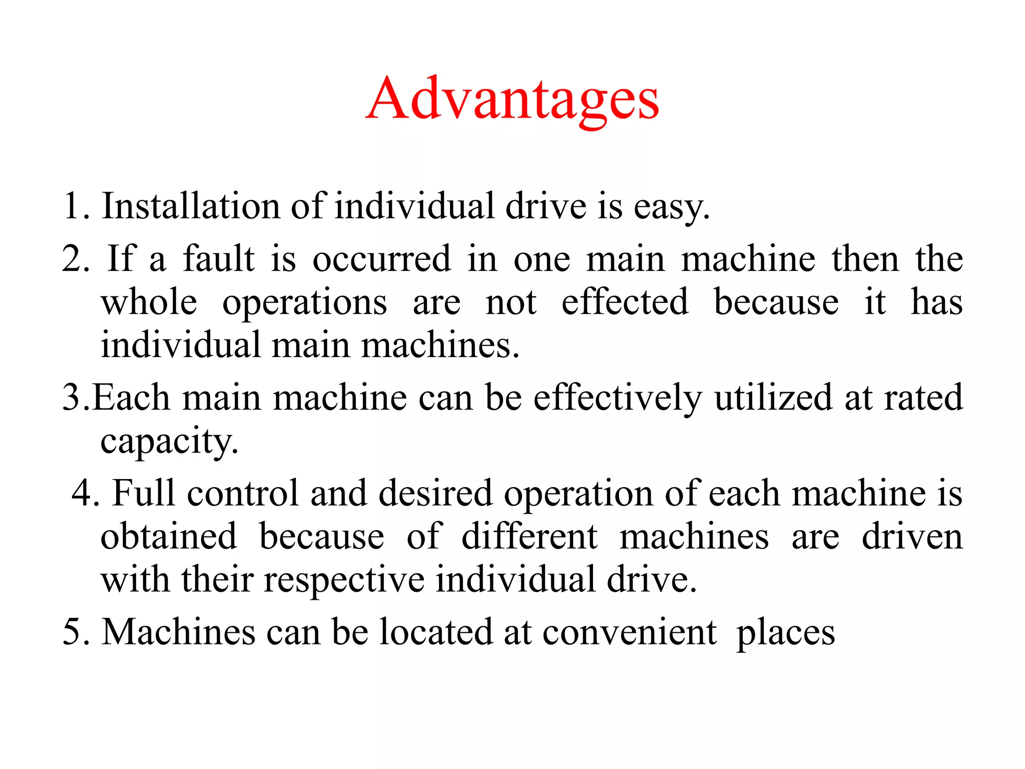 Advantages
1. Installation of individual drive is easy.
2. If a fault is occurred in one main machine then the
whole operations are not effected because it has
individual main machines.
3.Each main machine can be effectively utilized at rated
capacity.
4. Full control and desired operation of each machine is
obtained because of different machines are driven
with their respective individual drive.
5. Machines can be located at convenient places
 