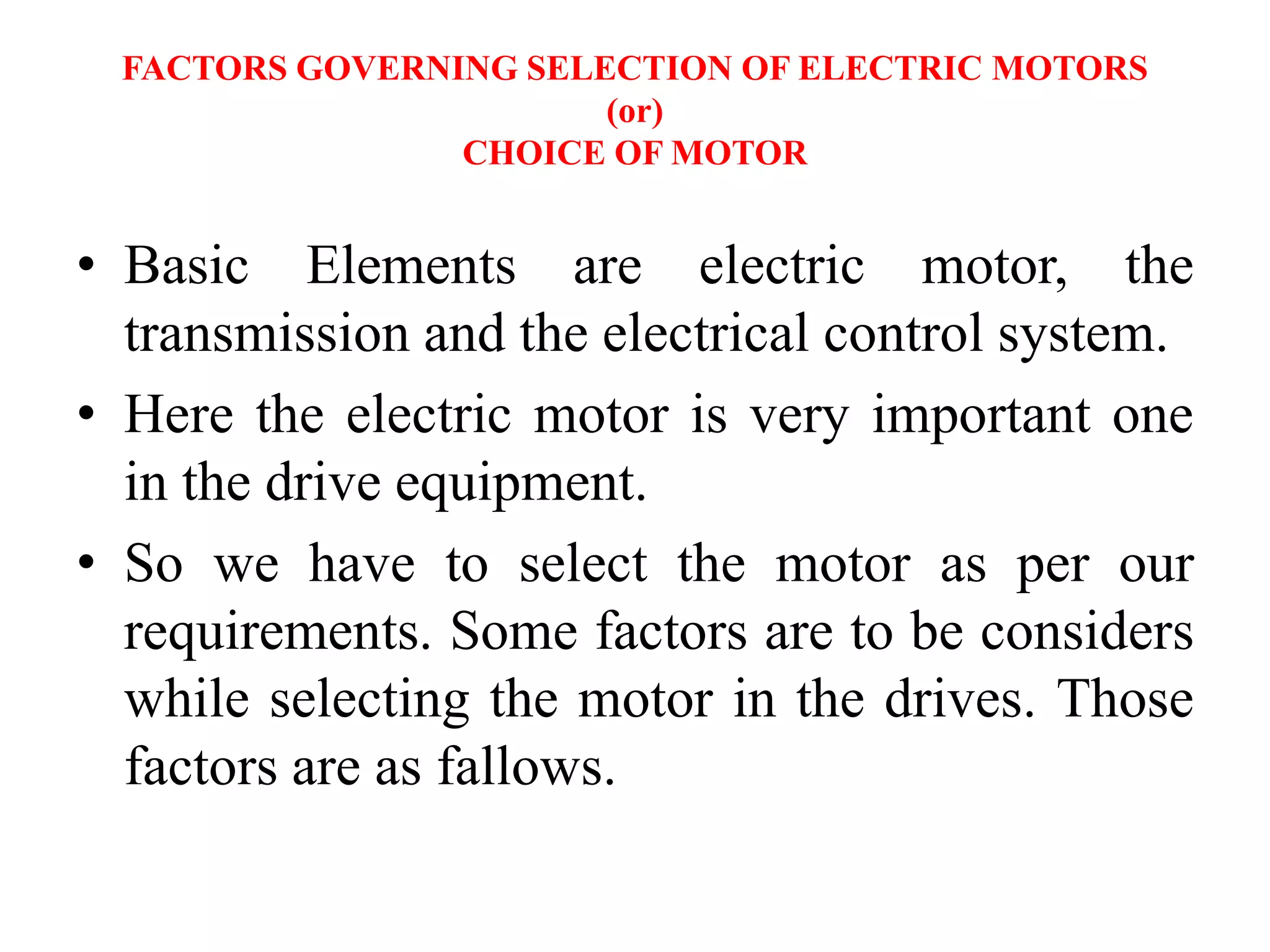 FACTORS GOVERNING SELECTION OF ELECTRIC MOTORS
(or)
CHOICE OF MOTOR
• Basic Elements are electric motor, the
transmission and the electrical control system.
• Here the electric motor is very important one
in the drive equipment.
• So we have to select the motor as per our
requirements. Some factors are to be considers
while selecting the motor in the drives. Those
factors are as fallows.
 
